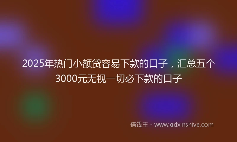 2025年热门小额贷容易下款的口子，汇总五个3000元无视一切必下款的口子