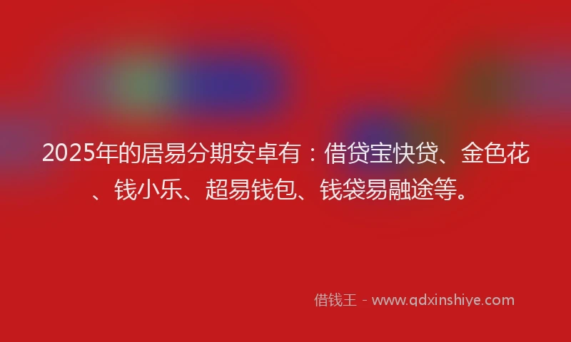 2025年的居易分期安卓有：借贷宝快贷、金色花、钱小乐、超易钱包、钱袋易融途等。