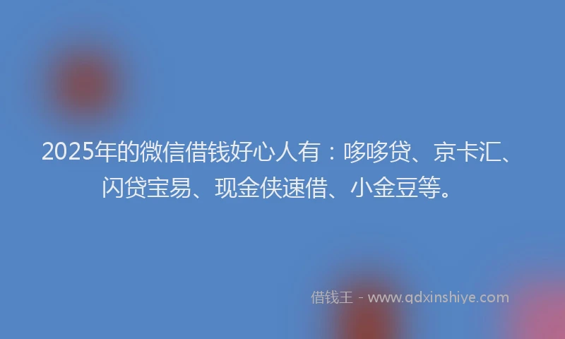 2025年的微信借钱好心人有：哆哆贷、京卡汇、闪贷宝易、现金侠速借、小金豆等。