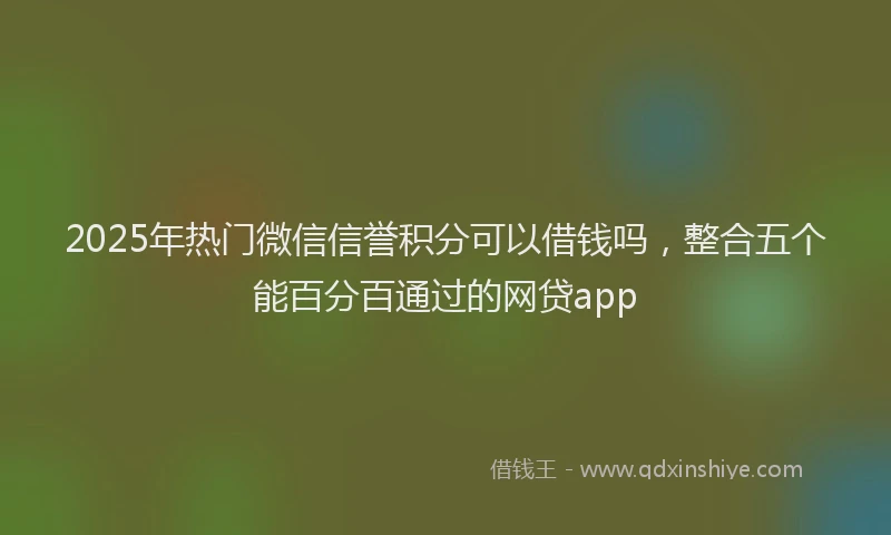 2025年热门微信信誉积分可以借钱吗，整合五个能百分百通过的网贷app