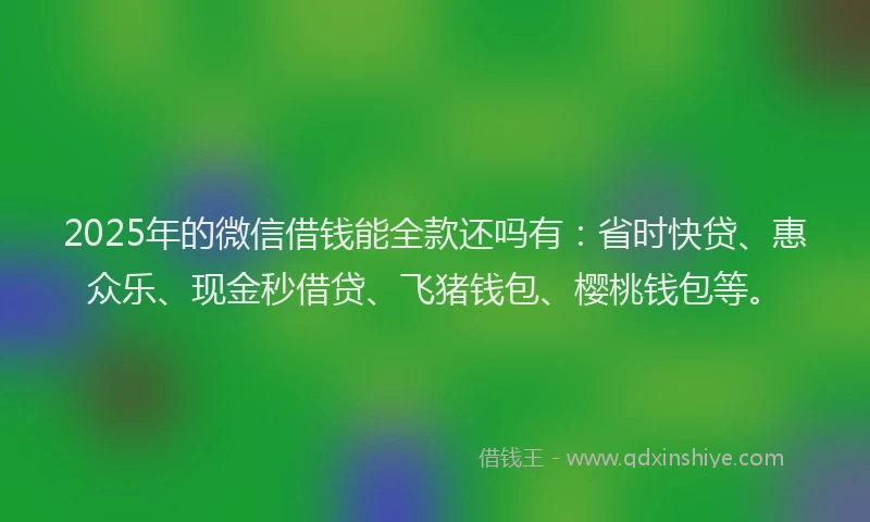 2025年的微信借钱能全款还吗有：省时快贷、惠众乐、现金秒借贷、飞猪钱包、樱桃钱包等。