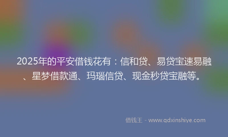 2025年的平安借钱花有：信和贷、易贷宝速易融、星梦借款通、玛瑙信贷、现金秒贷宝融等。