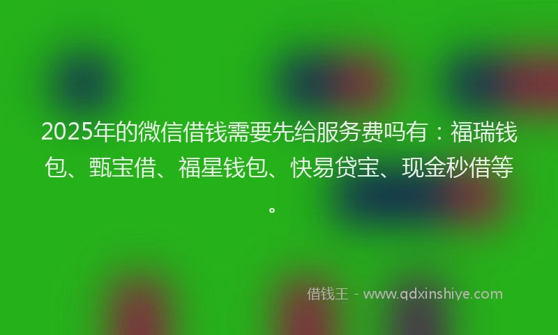 2025年的微信借钱需要先给服务费吗有：福瑞钱包、甄宝借、福星钱包、快易贷宝、现金秒借等。