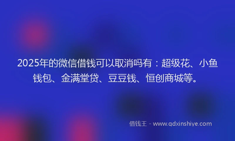2025年的微信借钱可以取消吗有：超级花、小鱼钱包、金满堂贷、豆豆钱、恒创商城等。