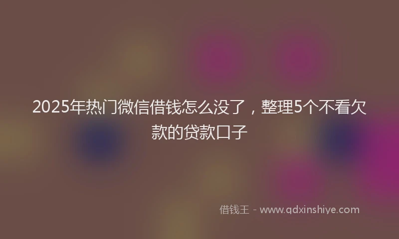 2025年热门微信借钱怎么没了，整理5个不看欠款的贷款口子