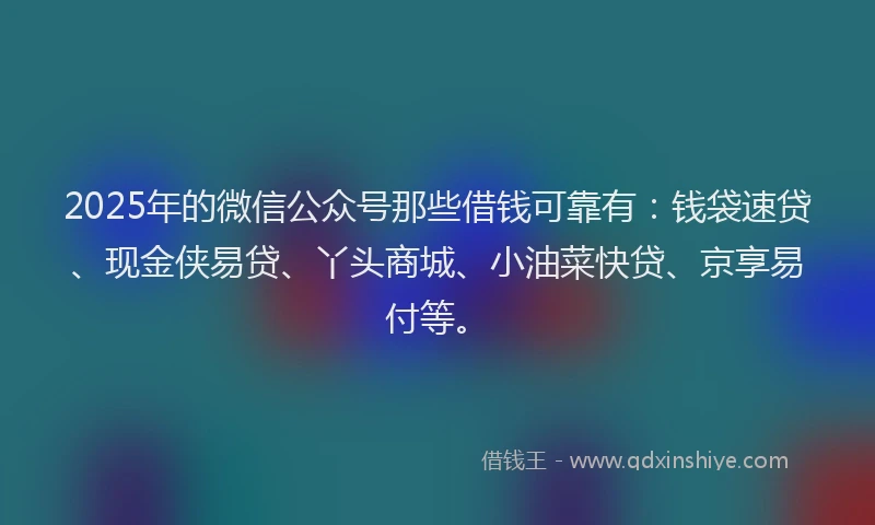 2025年的微信公众号那些借钱可靠有：钱袋速贷、现金侠易贷、丫头商城、小油菜快贷、京享易付等。