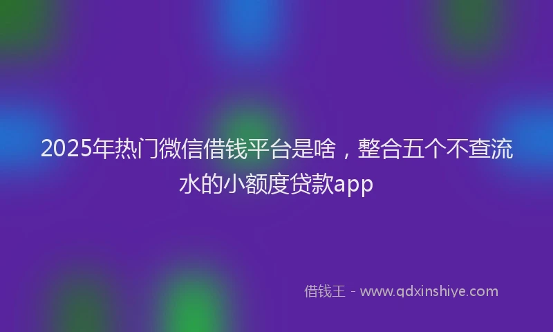 2025年热门微信借钱平台是啥，整合五个不查流水的小额度贷款app
