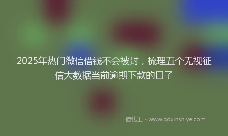 2025年热门微信借钱不会被封，梳理五个无视征信大数据当前逾期下款的口子