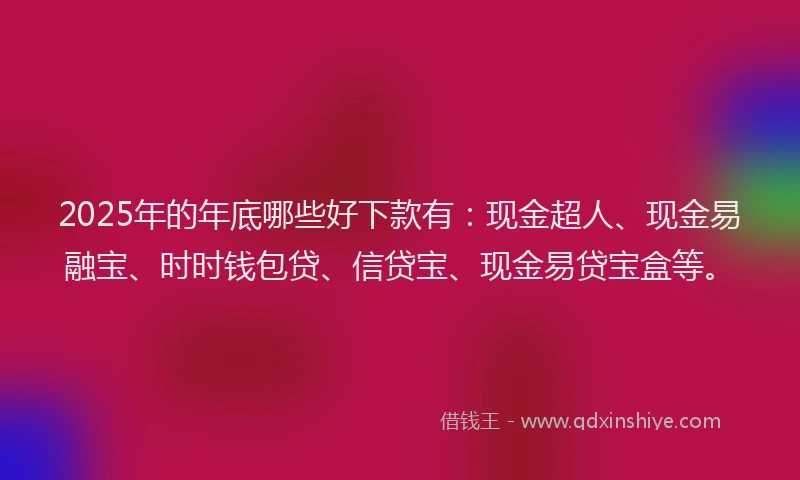 2025年的年底哪些好下款有：现金超人、现金易融宝、时时钱包贷、信贷宝、现金易贷宝盒等。