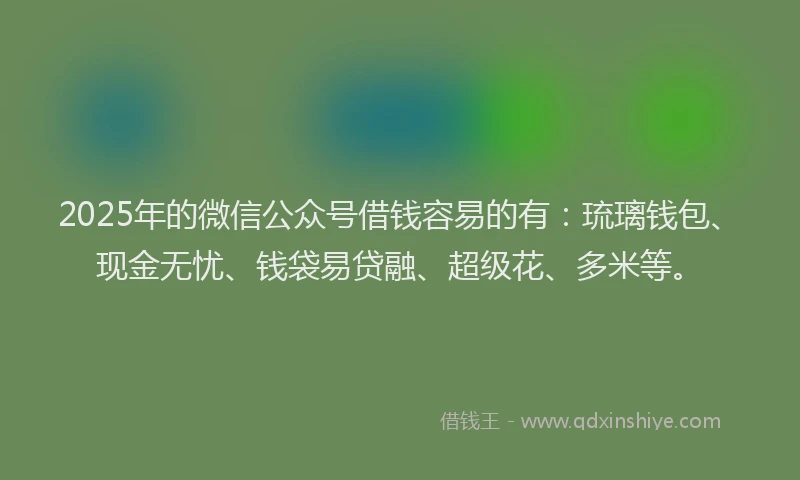 2025年的微信公众号借钱容易的有：琉璃钱包、现金无忧、钱袋易贷融、超级花、多米等。