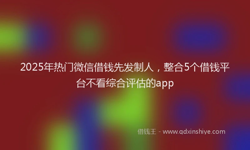 2025年热门微信借钱先发制人，整合5个借钱平台不看综合评估的app