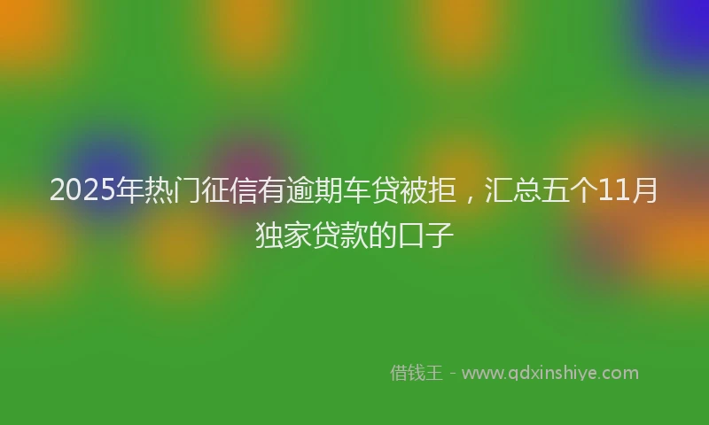 2025年热门征信有逾期车贷被拒，汇总五个11月独家贷款的口子