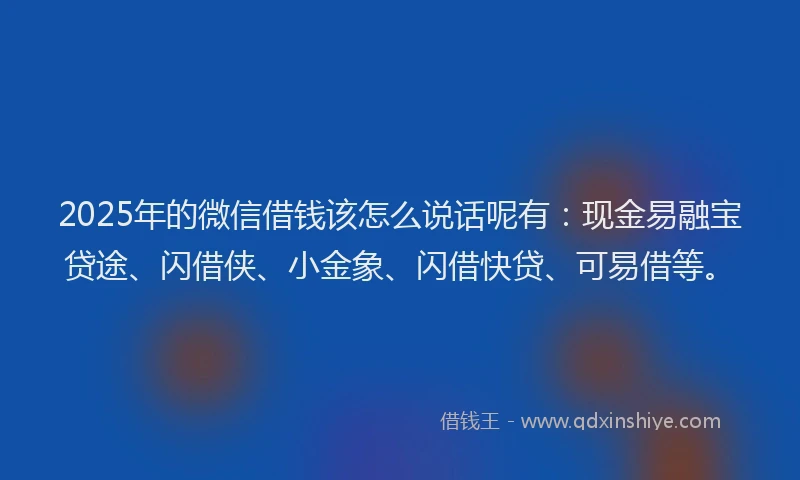 2025年的微信借钱该怎么说话呢有：现金易融宝贷途、闪借侠、小金象、闪借快贷、可易借等。