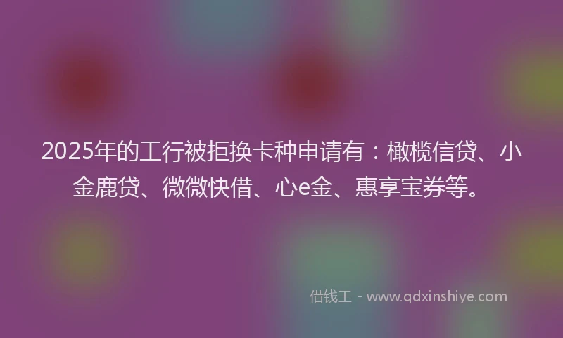 2025年的工行被拒换卡种申请有：橄榄信贷、小金鹿贷、微微快借、心e金、惠享宝券等。