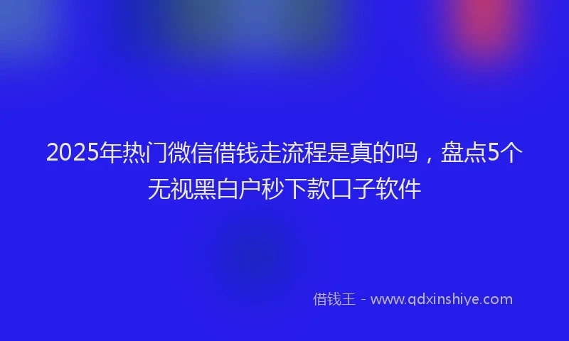 2025年热门微信借钱走流程是真的吗，盘点5个无视黑白户秒下款口子软件