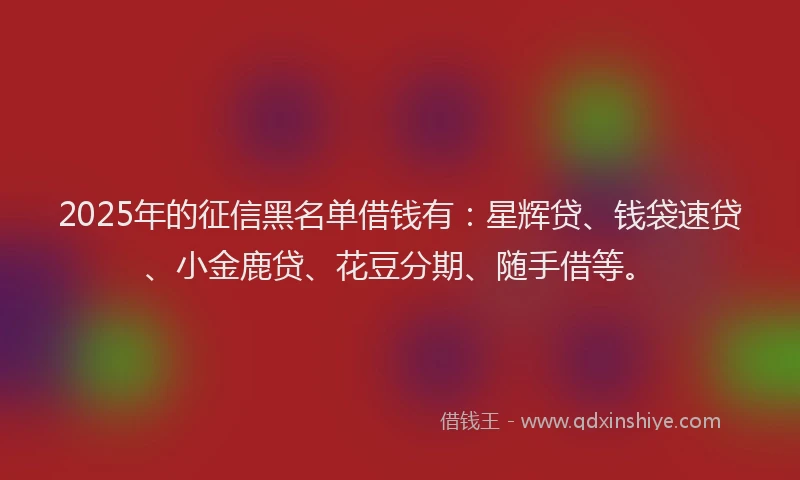 2025年的征信黑名单借钱有：星辉贷、钱袋速贷、小金鹿贷、花豆分期、随手借等。