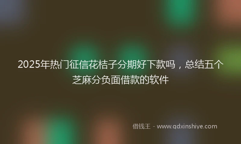2025年热门征信花桔子分期好下款吗，总结五个芝麻分负面借款的软件