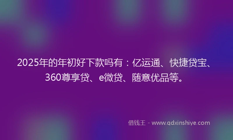 2025年的年初好下款吗有：亿运通、快捷贷宝、360尊享贷、e微贷、随意优品等。