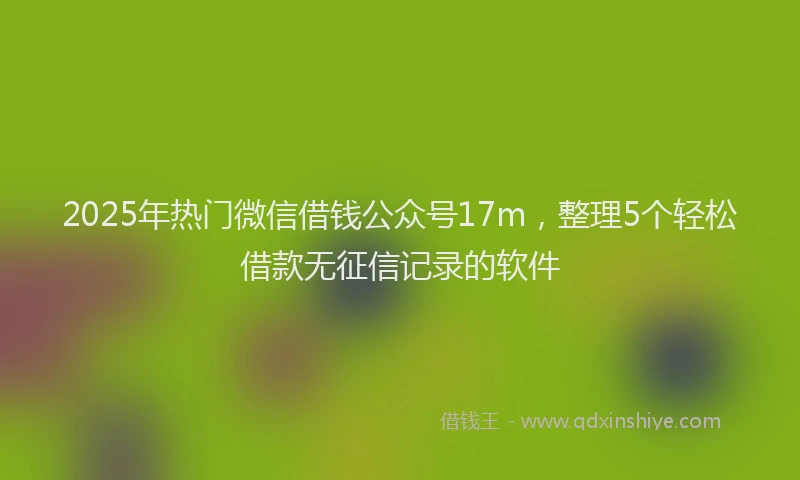 2025年热门微信借钱公众号17m，整理5个轻松借款无征信记录的软件
