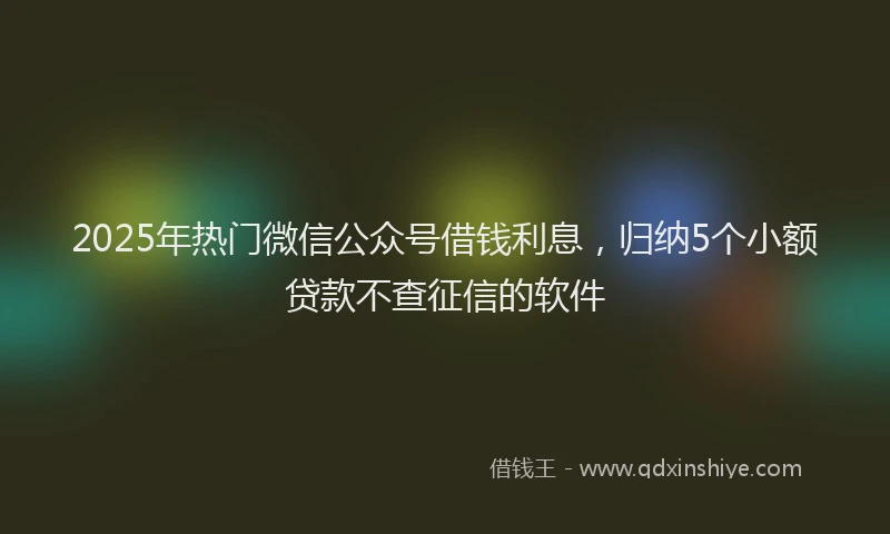 2025年热门微信公众号借钱利息，归纳5个小额贷款不查征信的软件