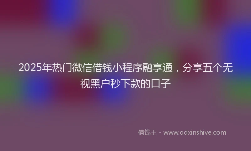 2025年热门微信借钱小程序融享通，分享五个无视黑户秒下款的口子