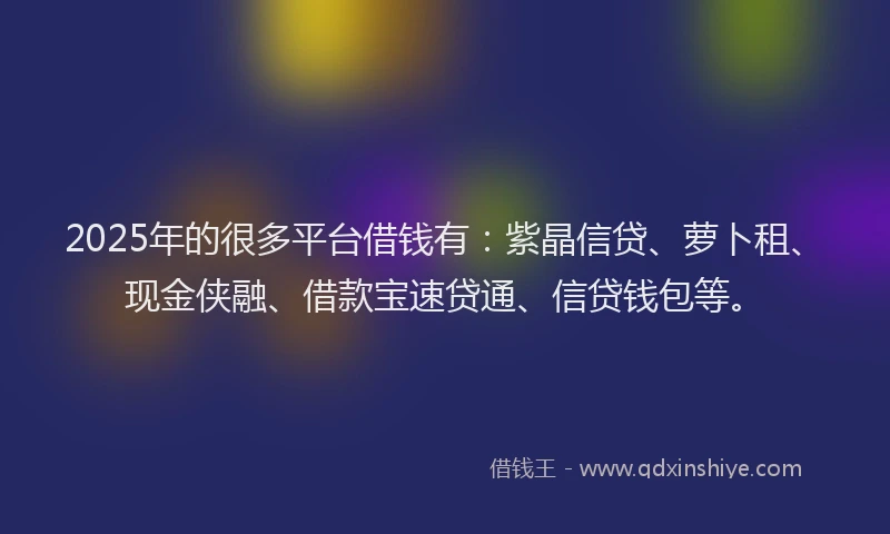 2025年的很多平台借钱有：紫晶信贷、萝卜租、现金侠融、借款宝速贷通、信贷钱包等。