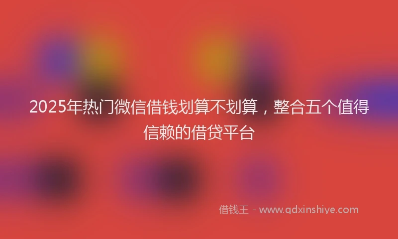 2025年热门微信借钱划算不划算，整合五个值得信赖的借贷平台
