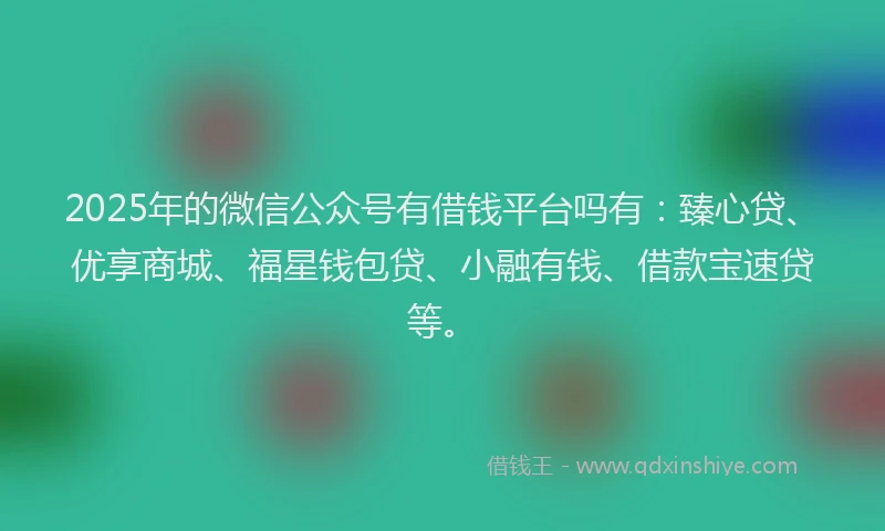 2025年的微信公众号有借钱平台吗有：臻心贷、优享商城、福星钱包贷、小融有钱、借款宝速贷等。