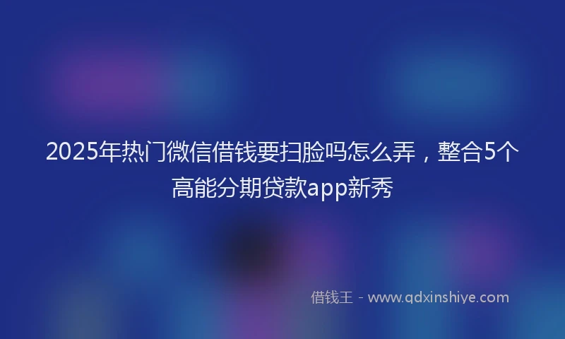 2025年热门微信借钱要扫脸吗怎么弄，整合5个高能分期贷款app新秀