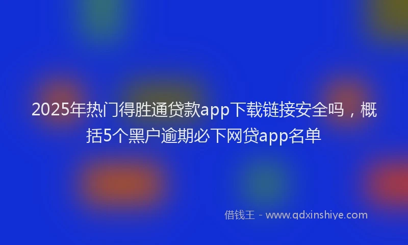 2025年热门得胜通贷款app下载链接安全吗，概括5个黑户逾期必下网贷app名单