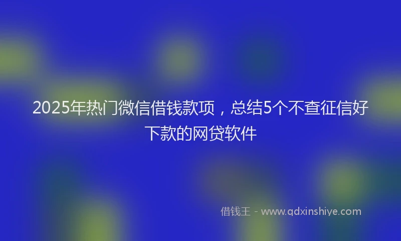 2025年热门微信借钱款项，总结5个不查征信好下款的网贷软件