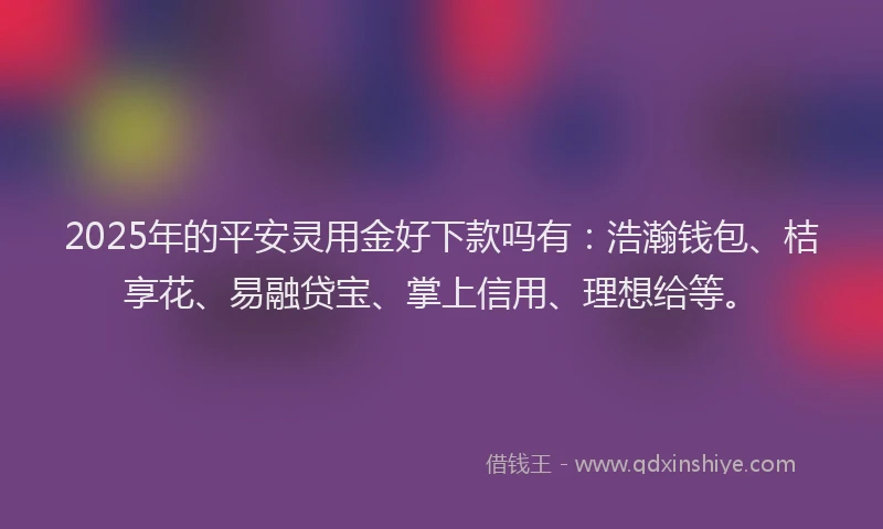 2025年的平安灵用金好下款吗有：浩瀚钱包、桔享花、易融贷宝、掌上信用、理想给等。