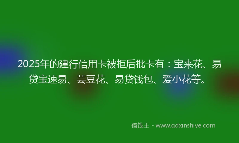 2025年的建行信用卡被拒后批卡有：宝来花、易贷宝速易、芸豆花、易贷钱包、爱小花等。