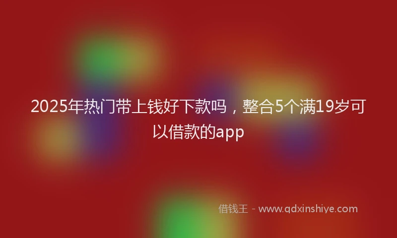 2025年热门带上钱好下款吗，整合5个满19岁可以借款的app