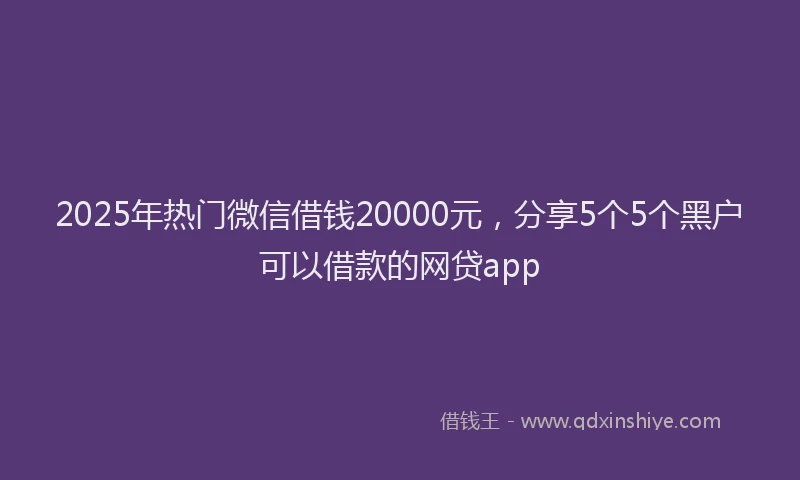2025年热门微信借钱20000元,分享5个5个黑户可以借款的网贷app