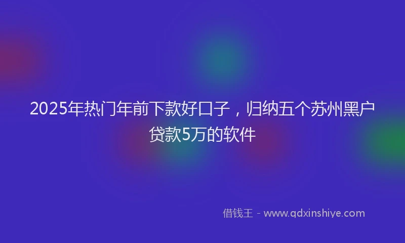 2025年热门年前下款好口子，归纳五个苏州黑户贷款5万的软件