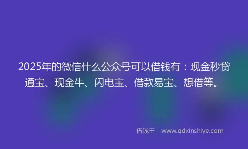 2025年的微信什么公众号可以借钱有：现金秒贷通宝、现金牛、闪电宝、借款易宝、想借等。
