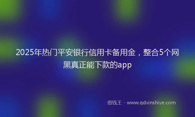 2025年热门平安银行信用卡备用金，整合5个网黑真正能下款的app