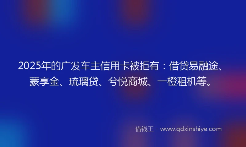 2025年的广发车主信用卡被拒有：借贷易融途、蒙享金、琉璃贷、兮悦商城、一橙租机等。