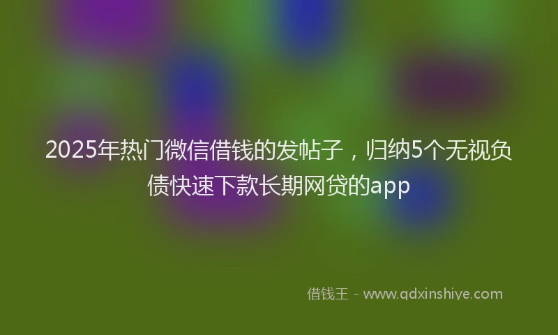 2025年热门微信借钱的发帖子，归纳5个无视负债快速下款长期网贷的app