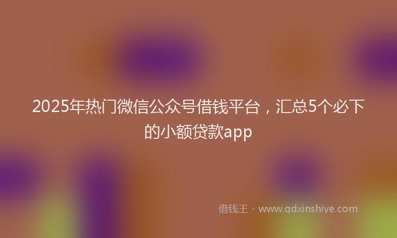 2025年热门微信公众号借钱平台，汇总5个必下的小额贷款app