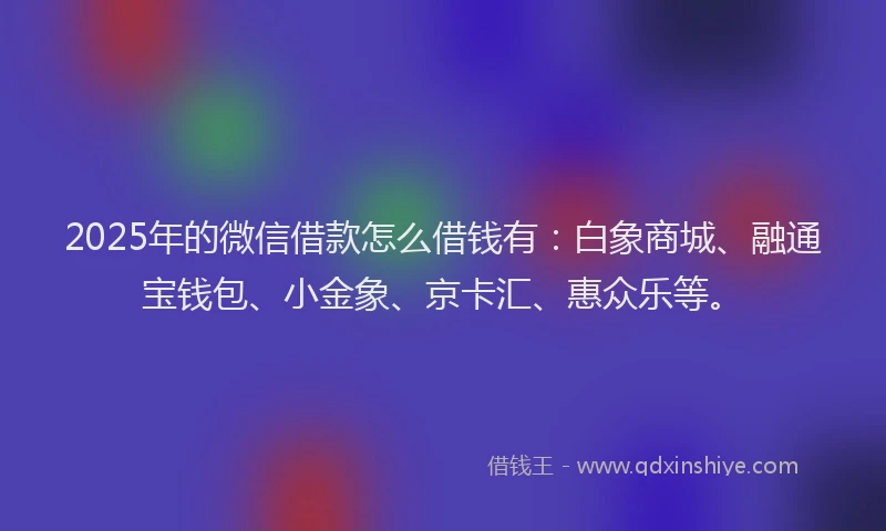 2025年的微信借款怎么借钱有：白象商城、融通宝钱包、小金象、京卡汇、惠众乐等。