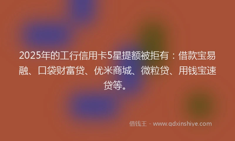 2025年的工行信用卡5星提额被拒有：借款宝易融、口袋财富贷、优米商城、微粒贷、用钱宝速贷等。
