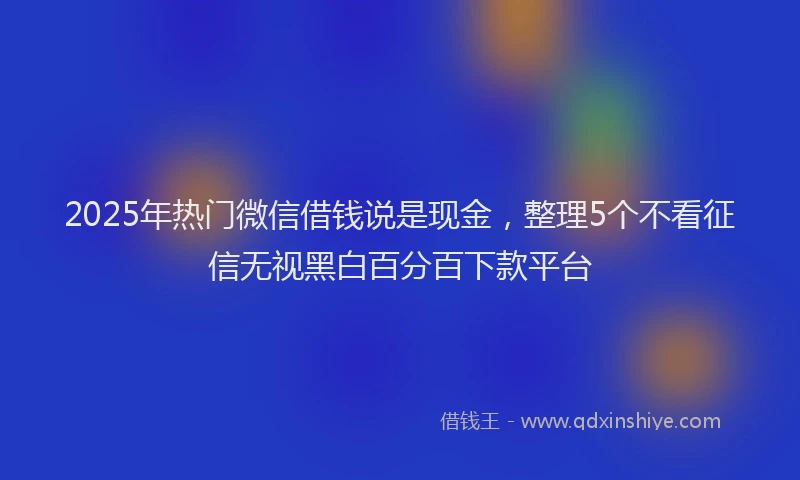 2025年热门微信借钱说是现金，整理5个不看征信无视黑白百分百下款平台