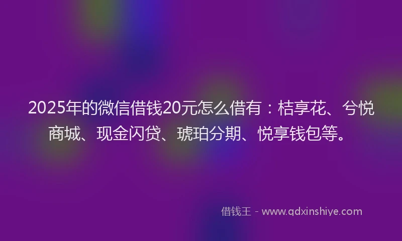 2025年的微信借钱20元怎么借有：桔享花、兮悦商城、现金闪贷、琥珀分期、悦享钱包等。