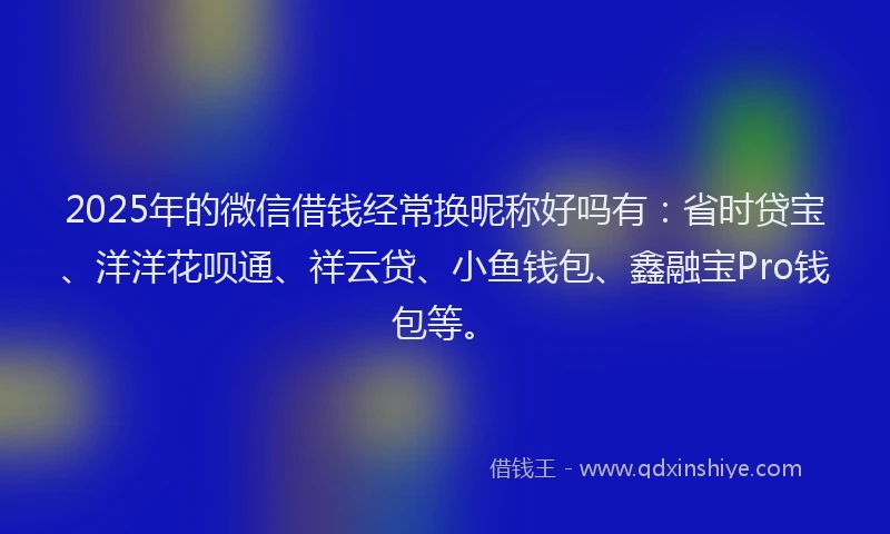 2025年的微信借钱经常换昵称好吗有：省时贷宝、洋洋花呗通、祥云贷、小鱼钱包、鑫融宝Pro钱包等。