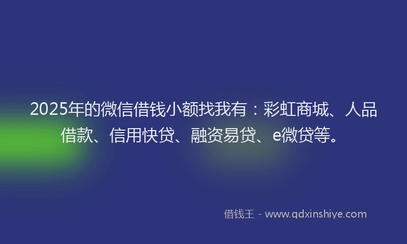 2025年的微信借钱小额找我有：彩虹商城、人品借款、信用快贷、融资易贷、e微贷等。
