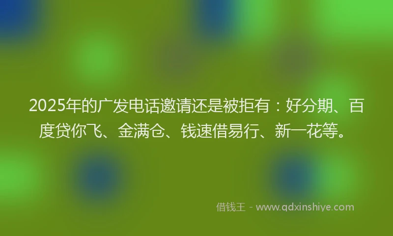 2025年的广发电话邀请还是被拒有：好分期、百度贷你飞、金满仓、钱速借易行、新一花等。