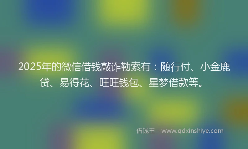2025年的微信借钱敲诈勒索有：随行付、小金鹿贷、易得花、旺旺钱包、星梦借款等。