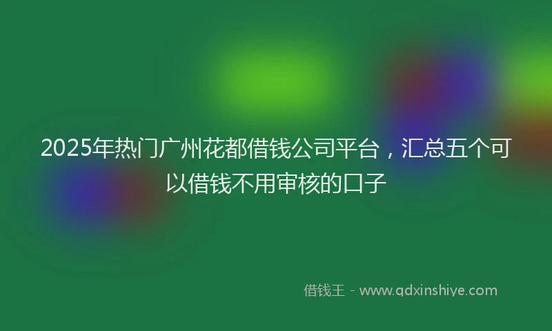 2025年热门广州花都借钱公司平台，汇总五个可以借钱不用审核的口子